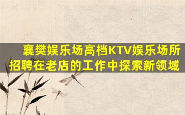 襄樊娱乐场高档KTV娱乐场所招聘在老店的工作中探索新领域